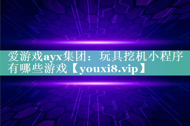 爱游戏ayx集团：玩具挖机小程序有哪些游戏