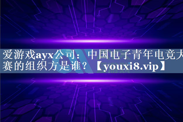 爱游戏ayx公司：中国电子青年电竞大赛的组织方是谁？