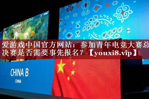 爱游戏中国官方网站：参加青年电竞大赛总决赛是否需要事先报名？