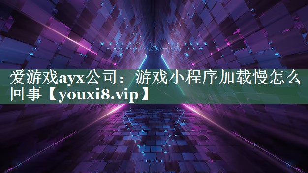 爱游戏ayx公司：游戏小程序加载慢怎么回事