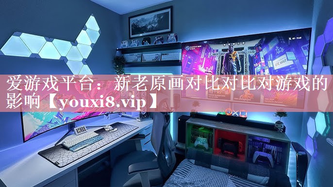 爱游戏平台：新老原画对比对比对游戏的影响