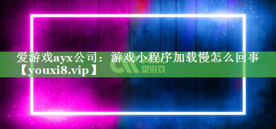 游戏小程序加载慢怎么回事 游戏小程序加载慢怎么回事